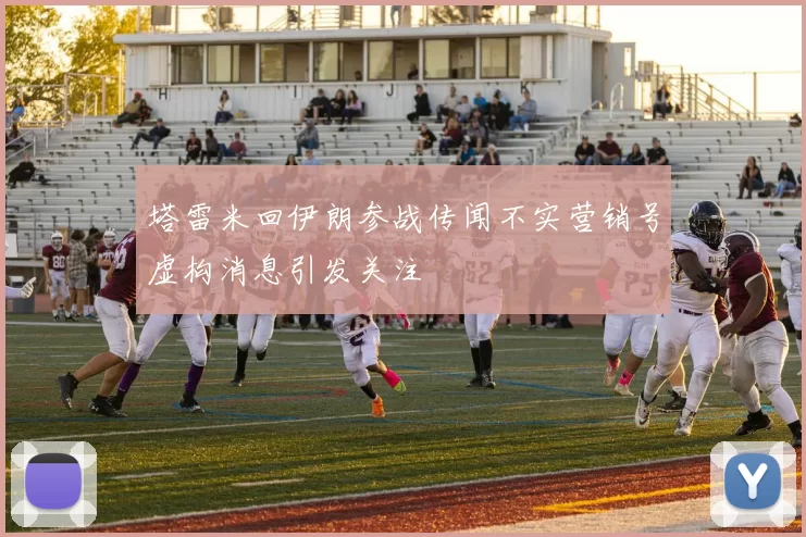 塔雷米回伊朗参战传闻不实营销号虚构消息引发关注