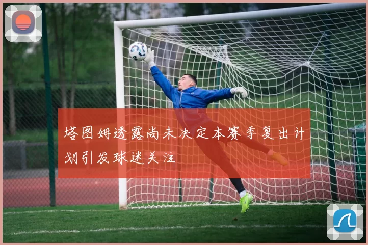 塔图姆透露尚未决定本赛季复出计划引发球迷关注