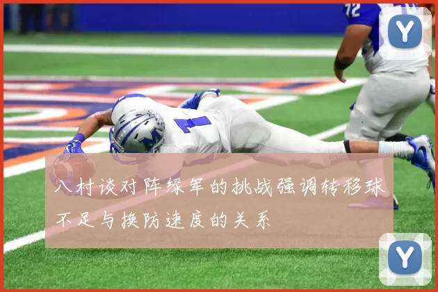 八村谈对阵绿军的挑战强调转移球不足与换防速度的关系