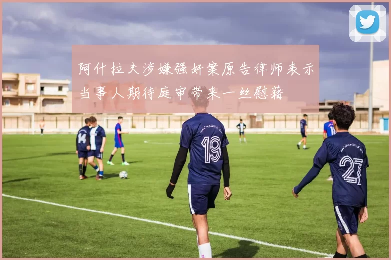 阿什拉夫涉嫌强奸案原告律师表示当事人期待庭审带来一丝慰藉