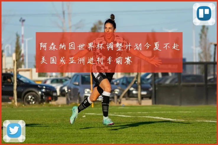 阿森纳因世界杯调整计划今夏不赴美国或亚洲进行季前赛