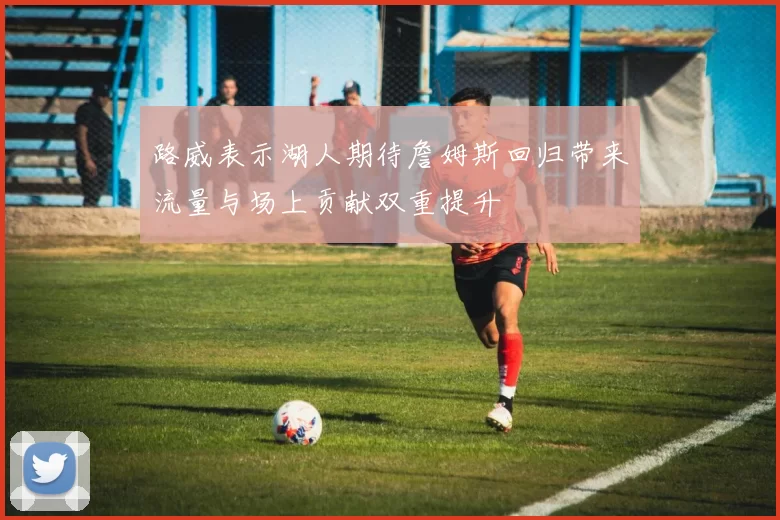 路威表示湖人期待詹姆斯回归带来流量与场上贡献双重提升