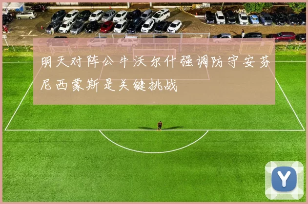 明天对阵公牛沃尔什强调防守安芬尼西蒙斯是关键挑战
