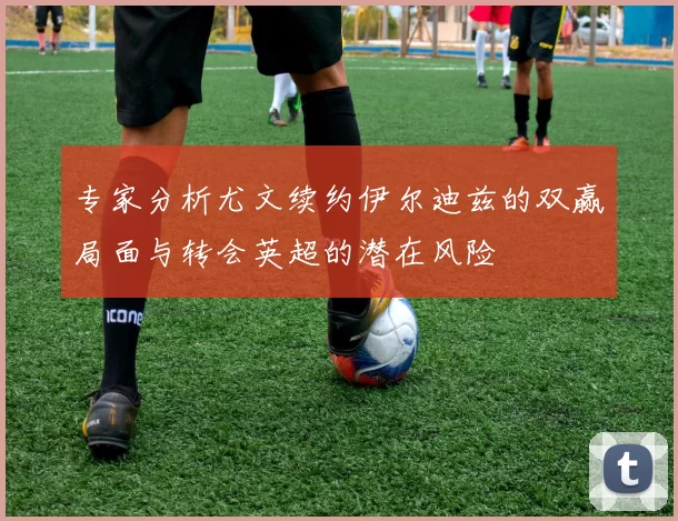 专家分析尤文续约伊尔迪兹的双赢局面与转会英超的潜在风险