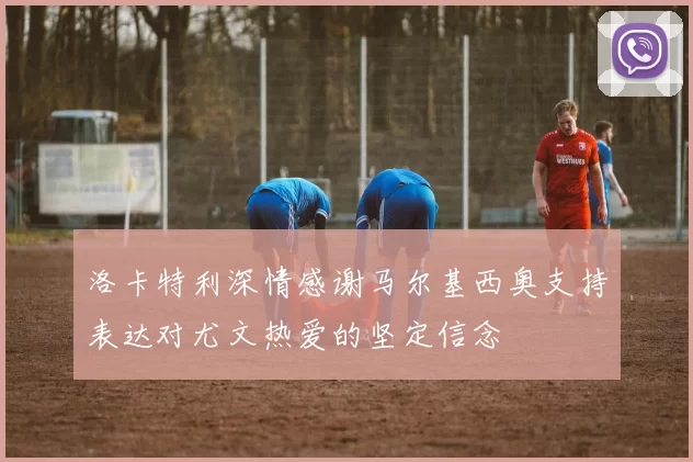 洛卡特利深情感谢马尔基西奥支持表达对尤文热爱的坚定信念
