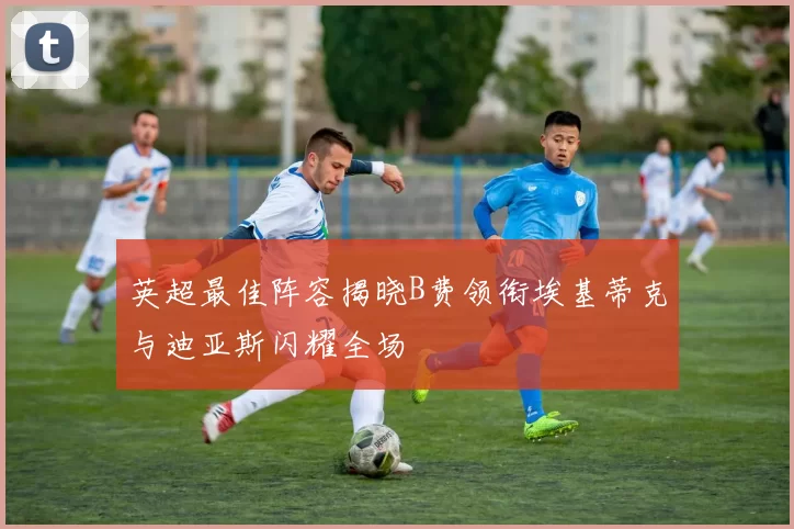 英超最佳阵容揭晓B费领衔埃基蒂克与迪亚斯闪耀全场