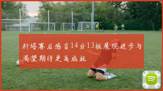 科塔赛后感言14分13板展现进步与渴望期待更高成就