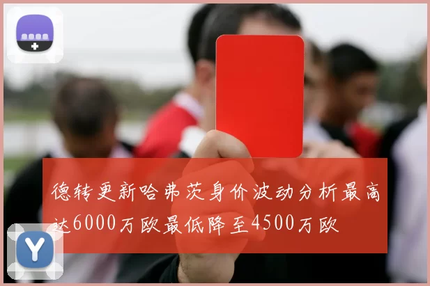德转更新哈弗茨身价波动分析最高达6000万欧最低降至4500万欧
