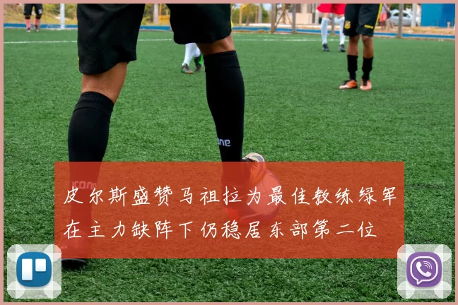 皮尔斯盛赞马祖拉为最佳教练绿军在主力缺阵下仍稳居东部第二位