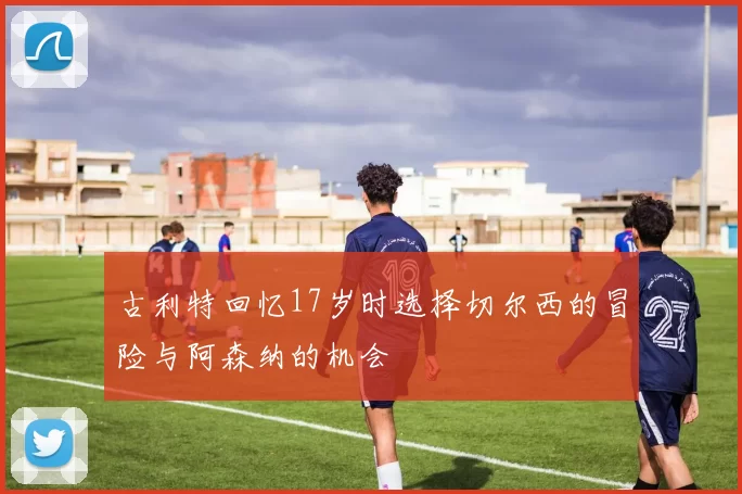 古利特回忆17岁时选择切尔西的冒险与阿森纳的机会