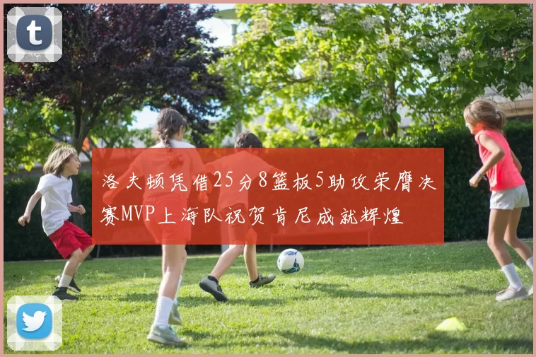洛夫顿凭借25分8篮板5助攻荣膺决赛MVP上海队祝贺肯尼成就辉煌