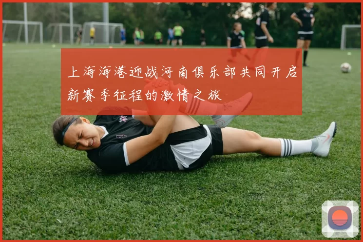 上海海港迎战河南俱乐部共同开启新赛季征程的激情之旅