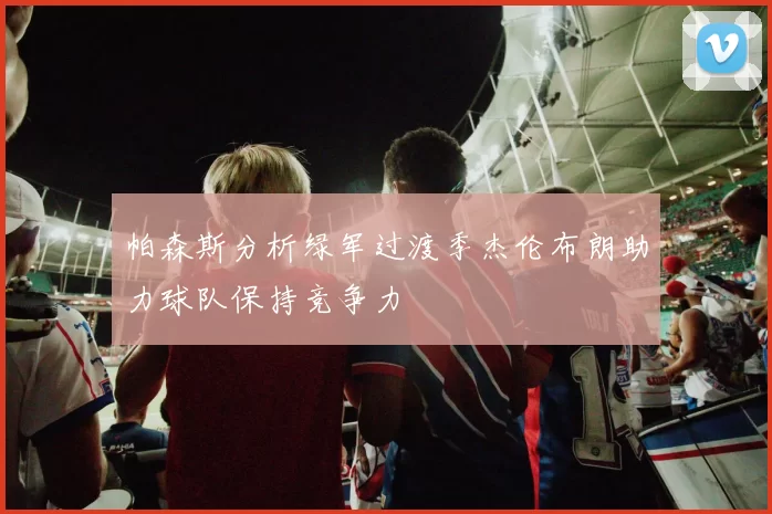 帕森斯分析绿军过渡季杰伦布朗助力球队保持竞争力