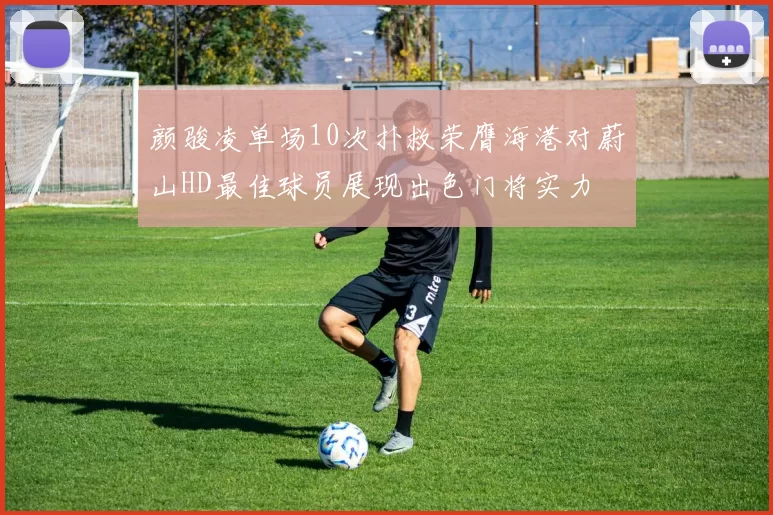 颜骏凌单场10次扑救荣膺海港对蔚山HD最佳球员展现出色门将实力