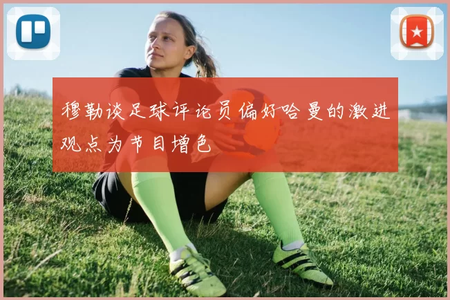 穆勒谈足球评论员偏好哈曼的激进观点为节目增色