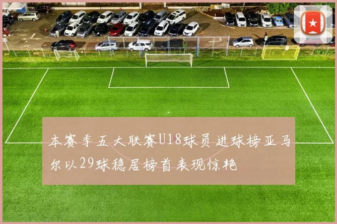 本赛季五大联赛U18球员进球榜亚马尔以29球稳居榜首表现惊艳