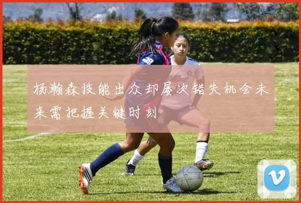 杨瀚森技能出众却屡次错失机会未来需把握关键时刻