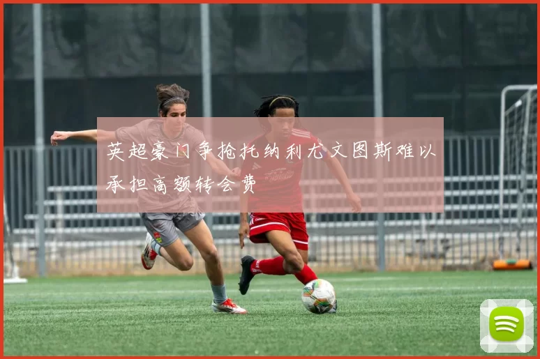 英超豪门争抢托纳利尤文图斯难以承担高额转会费