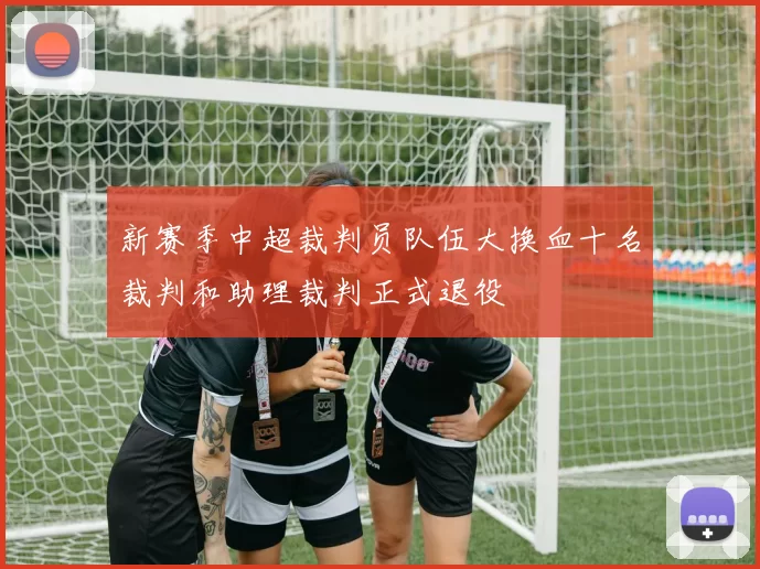 新赛季中超裁判员队伍大换血十名裁判和助理裁判正式退役