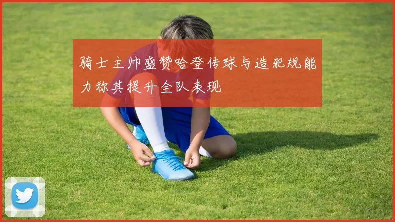 骑士主帅盛赞哈登传球与造犯规能力称其提升全队表现